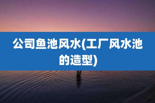 公司鱼池风水(工厂风水池的造型)