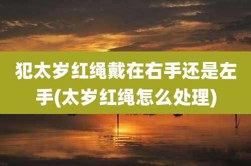 犯太岁红绳戴在右手还是左手(太岁红绳怎么处理)