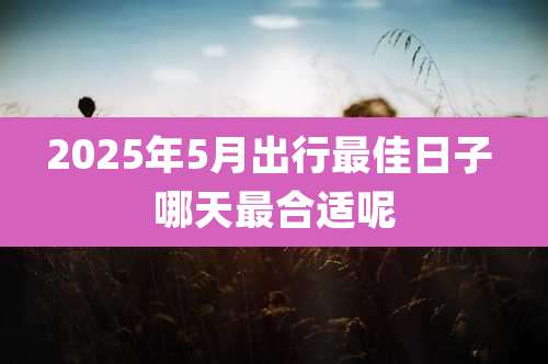 2025年5月出行最佳日子 哪天最合适呢