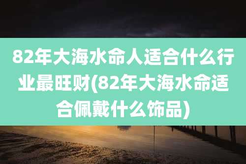82年大海水命人适合什么行业最旺财(82年大海水命适合佩戴什么饰品)