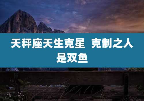 天秤座天生克星 克制之人是双鱼