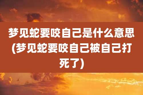 梦见蛇要咬自己是什么意思(梦见蛇要咬自己被自己打死了)