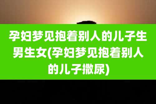 孕妇梦见抱着别人的儿子生男生女(孕妇梦见抱着别人的儿子撒尿)