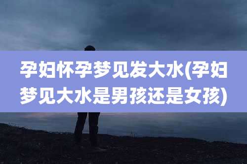 孕妇怀孕梦见发大水(孕妇梦见大水是男孩还是女孩)