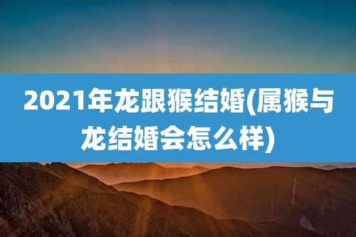 2021年龙跟猴结婚(属猴与龙结婚会怎么样)