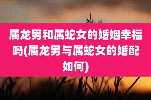 属龙男和属蛇女的婚姻幸福吗(属龙男与属蛇女的婚配如何)