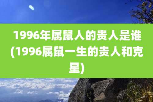 1996年属鼠人的贵人是谁(1996属鼠一生的贵人和克星)