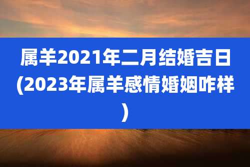 属羊2021年二月结婚吉日(2023年属羊感情婚姻咋样)