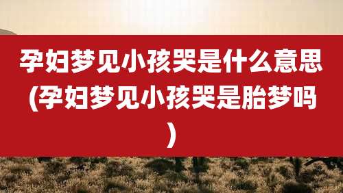 孕妇梦见小孩哭是什么意思(孕妇梦见小孩哭是胎梦吗)