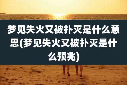 梦见失火又被扑灭是什么意思(梦见失火又被扑灭是什么预兆)
