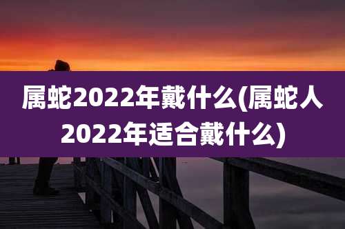 属蛇2022年戴什么(属蛇人2022年适合戴什么)