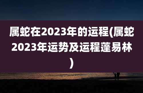 属蛇在2023年的运程(属蛇2023年运势及运程蓬易林)