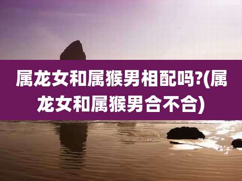 属龙女和属猴男相配吗?(属龙女和属猴男合不合)