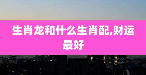 生肖龙和什么生肖配,财运最好