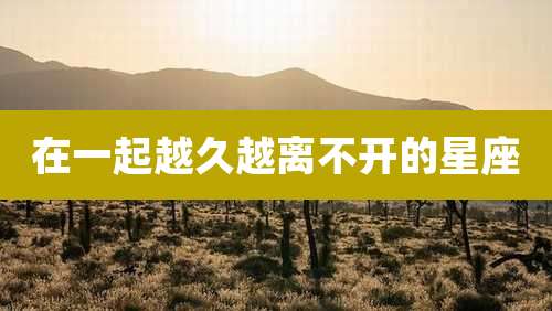 在一起越久越离不开的星座