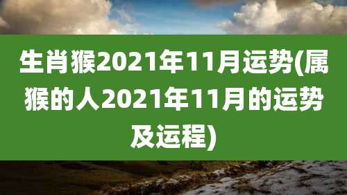 生肖猴2021年11月运势(属猴的人2021年11月的运势及运程)