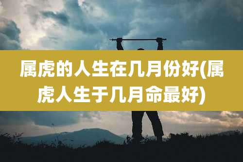 属虎的人生在几月份好(属虎人生于几月命最好)