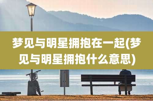 梦见与明星拥抱在一起(梦见与明星拥抱什么意思)
