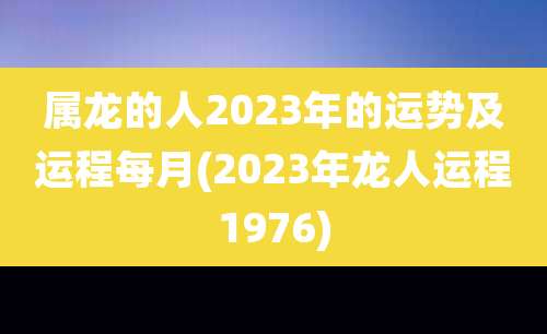 属龙的人2023年的运势及运程每月(2023年龙人运程1976)