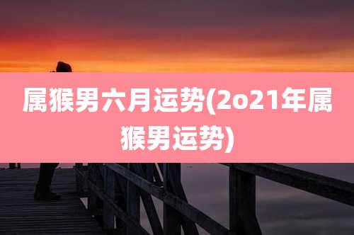 属猴男六月运势(2o21年属猴男运势)