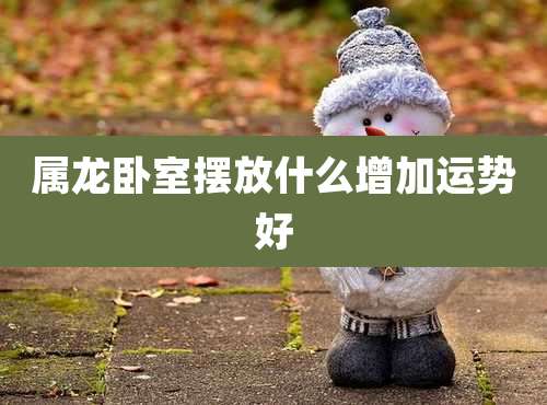 属龙卧室摆放什么增加运势好