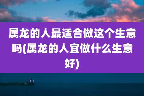 属龙的人最适合做这个生意吗(属龙的人宜做什么生意好)