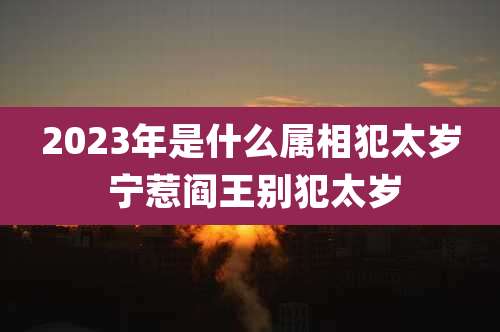 2023年是什么属相犯太岁 宁惹阎王别犯太岁