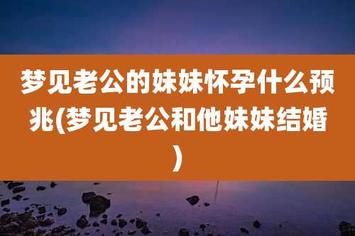 梦见老公的妹妹怀孕什么预兆(梦见老公和他妹妹结婚)