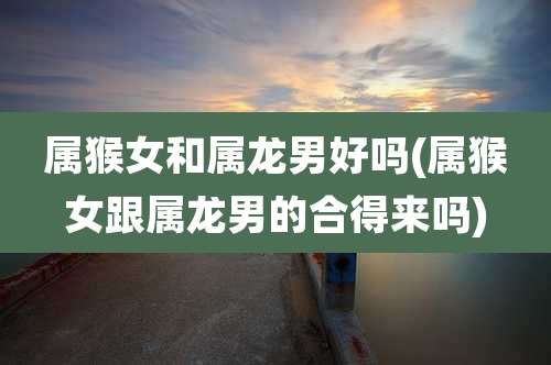 属猴女和属龙男好吗(属猴女跟属龙男的合得来吗)