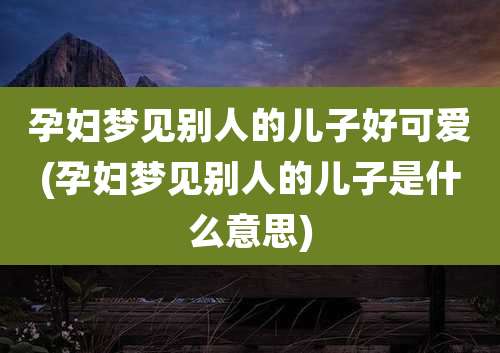 孕妇梦见别人的儿子好可爱(孕妇梦见别人的儿子是什么意思)