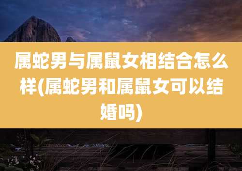 属蛇男与属鼠女相结合怎么样(属蛇男和属鼠女可以结婚吗)