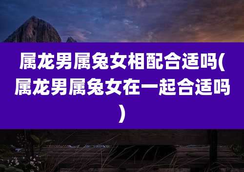 属龙男属兔女相配合适吗(属龙男属兔女在一起合适吗)