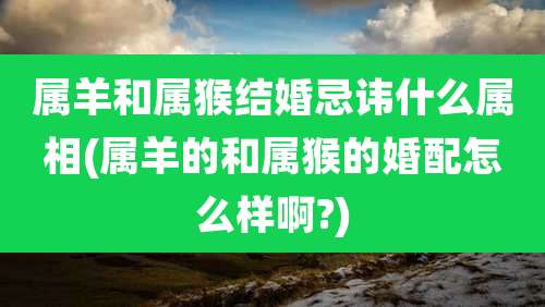 属羊和属猴结婚忌讳什么属相(属羊的和属猴的婚配怎么样啊?)