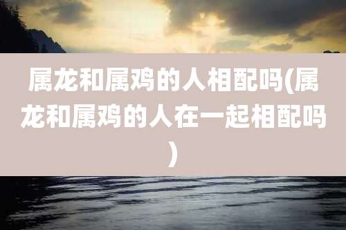 属龙和属鸡的人相配吗(属龙和属鸡的人在一起相配吗)