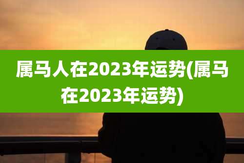 属马人在2023年运势(属马在2023年运势)