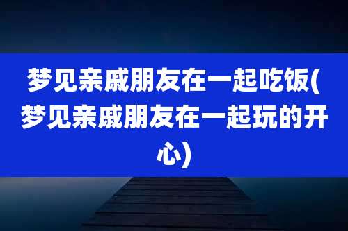 梦见亲戚朋友在一起吃饭(梦见亲戚朋友在一起玩的开心)
