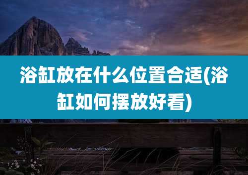 浴缸放在什么位置合适(浴缸如何摆放好看)