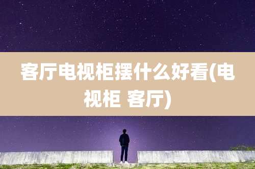 客厅电视柜摆什么好看(电视柜 客厅)