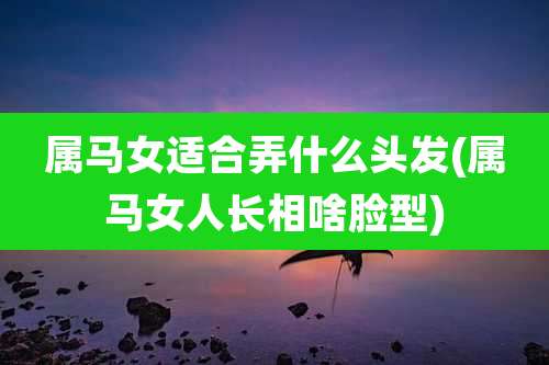 属马女适合弄什么头发(属马女人长相啥脸型)