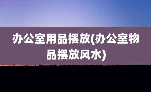 办公室用品摆放(办公室物品摆放风水)