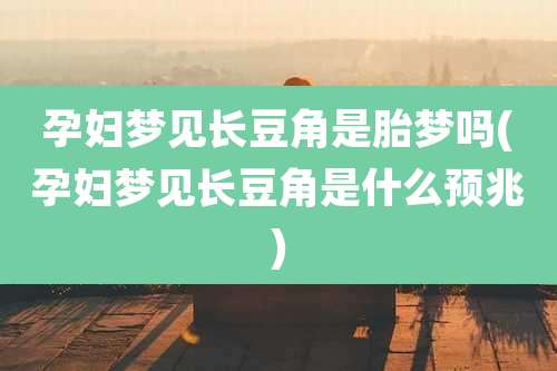 孕妇梦见长豆角是胎梦吗(孕妇梦见长豆角是什么预兆)