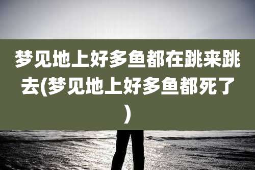 梦见地上好多鱼都在跳来跳去(梦见地上好多鱼都死了)