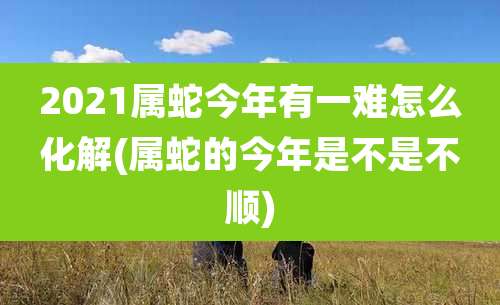 2021属蛇今年有一难怎么化解(属蛇的今年是不是不顺)
