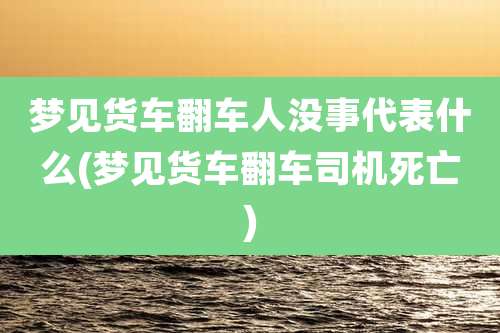 梦见货车翻车人没事代表什么(梦见货车翻车司机死亡)