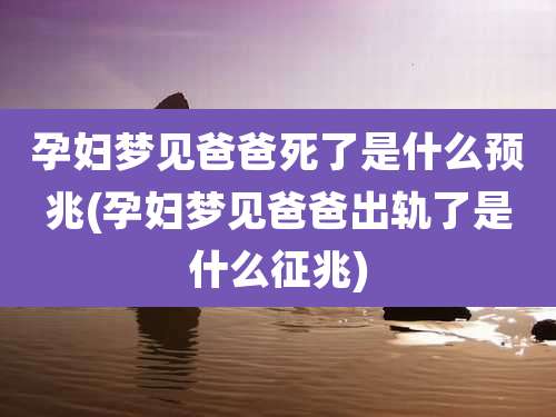 孕妇梦见爸爸死了是什么预兆(孕妇梦见爸爸出轨了是什么征兆)