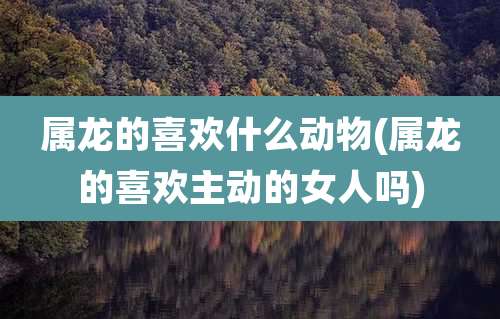 属龙的喜欢什么动物(属龙的喜欢主动的女人吗)