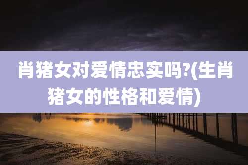 肖猪女对爱情忠实吗?(生肖猪女的性格和爱情)