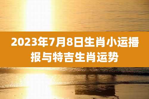 2023年7月8日生肖小运播报与特吉生肖运势