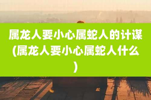 属龙人要小心属蛇人的计谋(属龙人要小心属蛇人什么)
