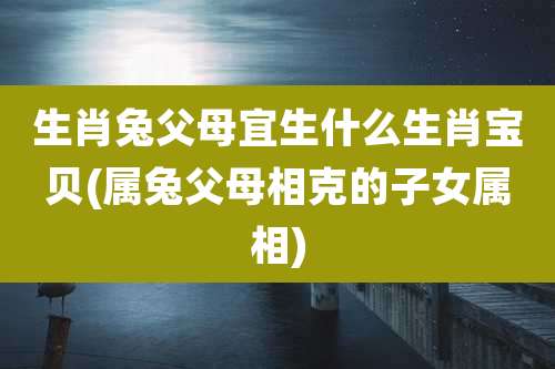 生肖兔父母宜生什么生肖宝贝(属兔父母相克的子女属相)